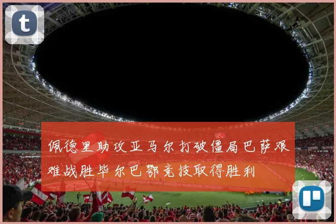 佩德里助攻亚马尔打破僵局巴萨艰难战胜毕尔巴鄂竞技取得胜利