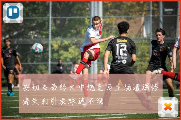 安切洛蒂怒火中烧皇马主场遭遇惨痛失利引发球迷不满